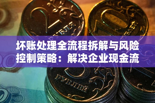 武汉坏账处理全流程拆解与风险控制策略：解决企业现金流顽疾的实战指南