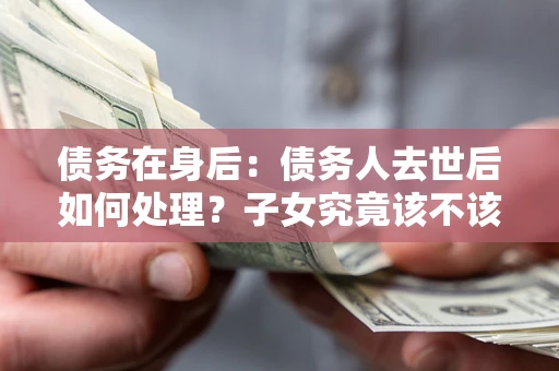 武汉债务在身后：债务人去世后如何处理？子女究竟该不该还钱？