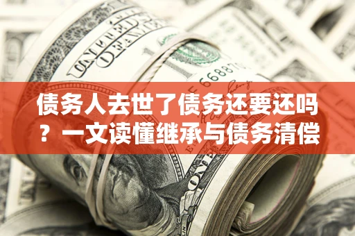 武汉债务人去世了债务还要还吗？一文读懂继承与债务清偿