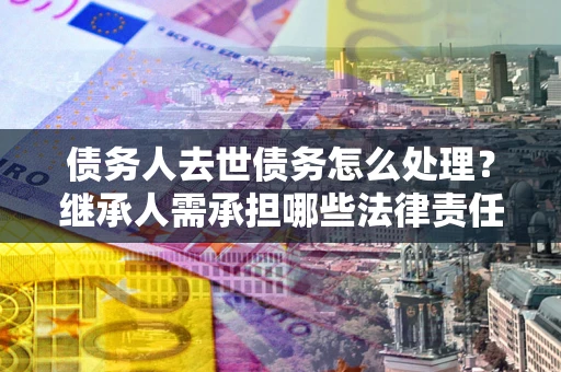 武汉债务人去世债务怎么处理？继承人需承担哪些法律责任？