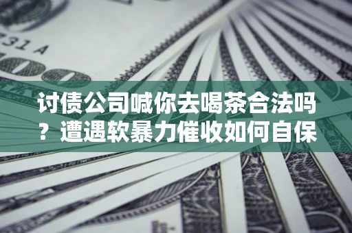武汉讨债公司喊你去喝茶合法吗？遭遇软暴力催收如何自保？