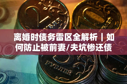武汉离婚时债务雷区全解析｜如何防止被前妻/夫坑惨还债？