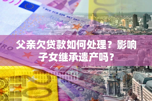 武汉父亲欠贷款如何处理?影响子女继承遗产吗? 武汉父亲欠贷款如何处理?影响子女继承遗产吗?