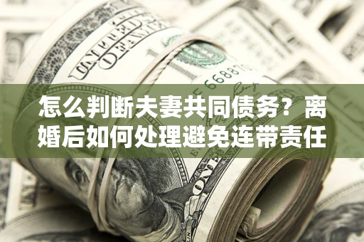 武汉怎么判断夫妻共同债务？离婚后如何处理避免连带责任？